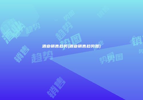 酒业销售趋势(酒业销售趋势图)