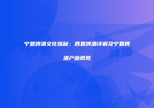 宁夏啤酒文化探秘：西夏啤酒详解及宁夏啤酒产业概览