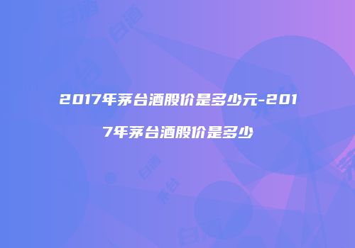 2017年茅台酒股价是多少元-2017年茅台酒股价是多少