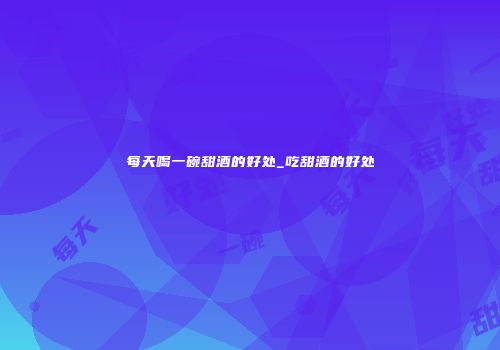 每天喝一碗甜酒的好处_吃甜酒的好处