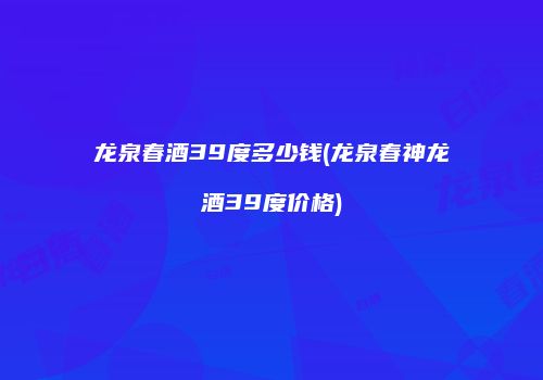 龙泉春酒39度多少钱(龙泉春神龙酒39度价格)