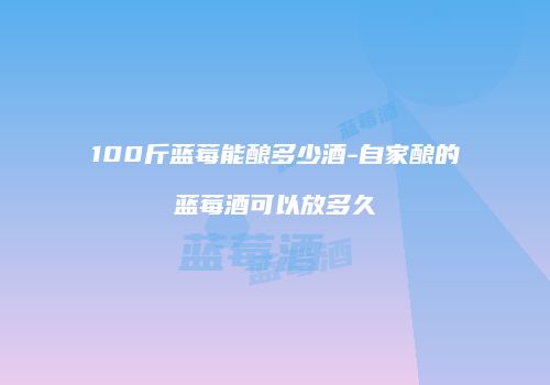 100斤蓝莓能酿多少酒-自家酿的蓝莓酒可以放多久