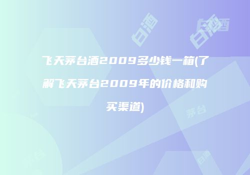 飞天茅台酒2009多少钱一箱(了解飞天茅台2009年的价格和购买渠道)