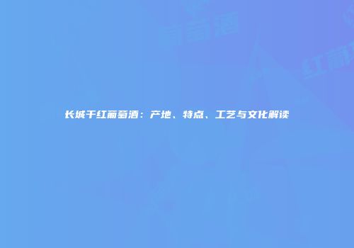 长城干红葡萄酒：产地、特点、工艺与文化解读