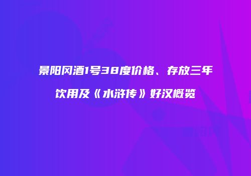 景阳冈酒1号38度价格、存放三年饮用及《水浒传》好汉概览