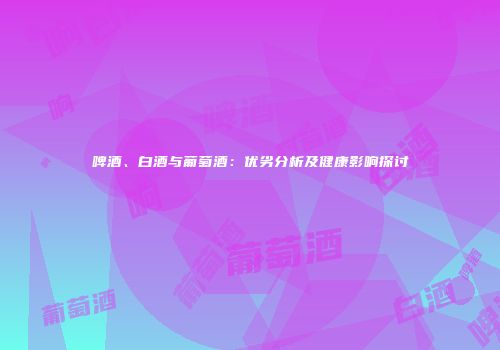 啤酒、白酒与葡萄酒：优劣分析及健康影响探讨
