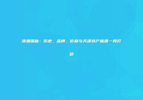 津酒探秘：历史、品牌、价格与天津特产烟酒一网打尽