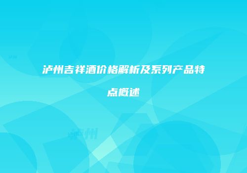泸州吉祥酒价格解析及系列产品特点概述