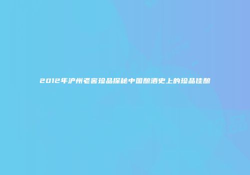 2012年沪州老窖珍品探秘中国酿酒史上的珍品佳酿