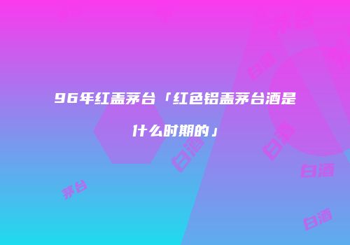96年红盖茅台「红色铝盖茅台酒是什么时期的」
