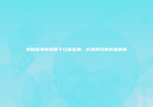 揭秘路易斯伯爵干红葡萄酒：价格背后的价值解析