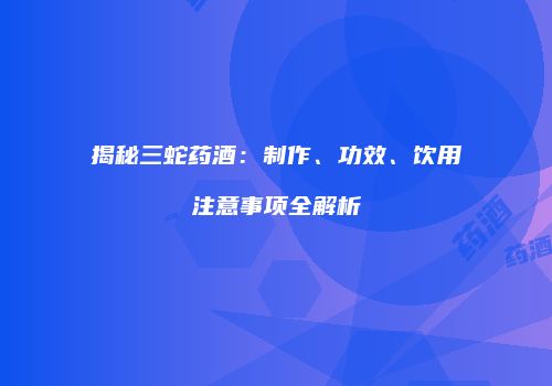 揭秘三蛇药酒：制作、功效、饮用注意事项全解析