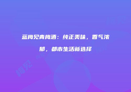 蓝梅见青梅酒：纯正美味，香气浓郁，都市生活新选择