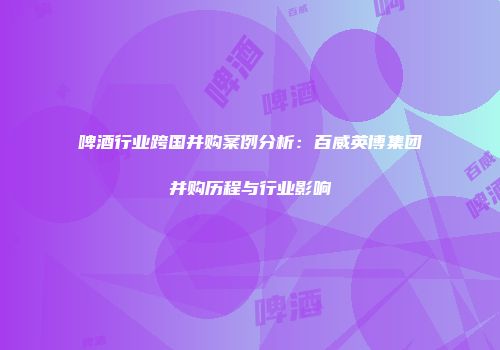 啤酒行业跨国并购案例分析：百威英博集团并购历程与行业影响