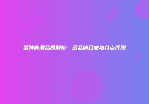 雪啤啤酒品质解析：多品牌口感与特点评测