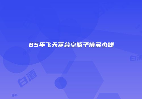 85年飞天茅台空瓶子值多少钱