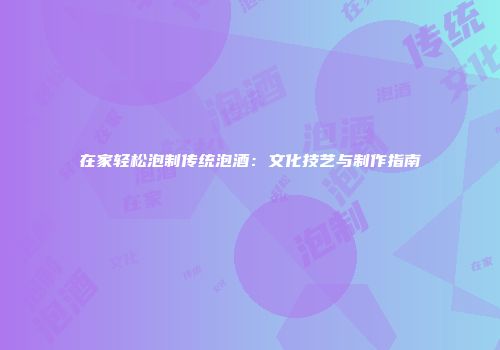 在家轻松泡制传统泡酒：文化技艺与制作指南