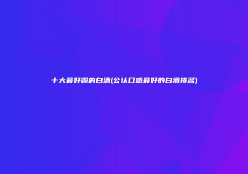 十大最好喝的白酒(公认口感最好的白酒排名)