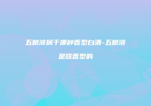 五粮液属于哪种香型白酒-五粮液是啥香型的