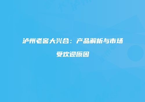 泸州老窖大兴合：产品解析与市场受欢迎原因