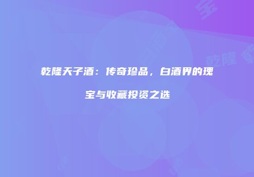 乾隆天子酒：传奇珍品，白酒界的瑰宝与收藏投资之选