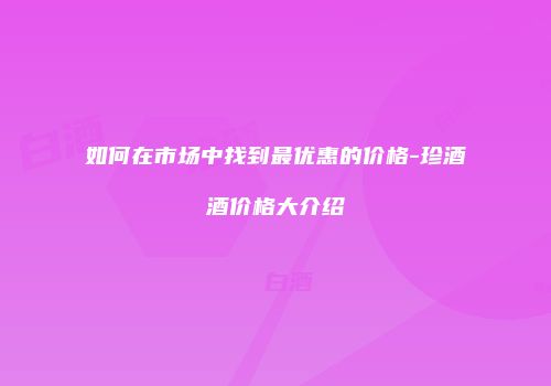 如何在市场中找到最优惠的价格-珍酒酒价格大介绍