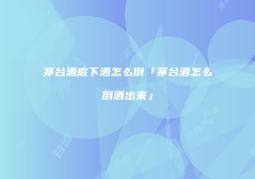 茅台酒底下酒怎么倒「茅台酒怎么倒酒出来」