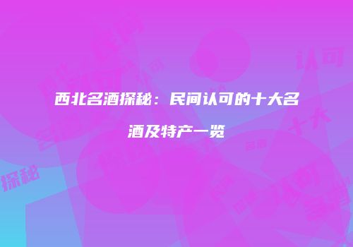 西北名酒探秘：民间认可的十大名酒及特产一览
