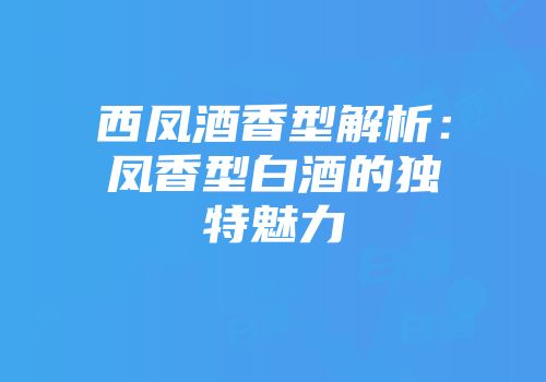 西凤酒香型解析：凤香型白酒的独特魅力