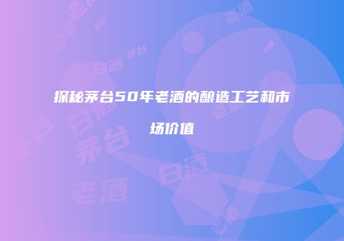 探秘茅台50年老酒的酿造工艺和市场价值