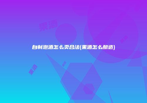自制泡酒怎么卖合法(果酒怎么酿造)