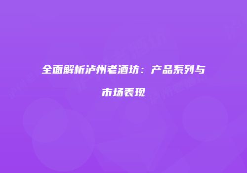 全面解析泸州老酒坊：产品系列与市场表现