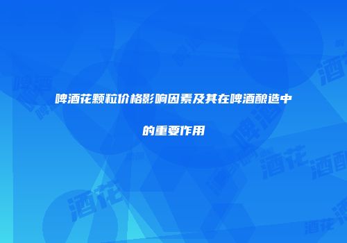 啤酒花颗粒价格影响因素及其在啤酒酿造中的重要作用