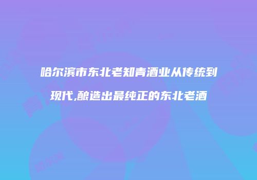 哈尔滨市东北老知青酒业从传统到现代,酿造出最纯正的东北老酒