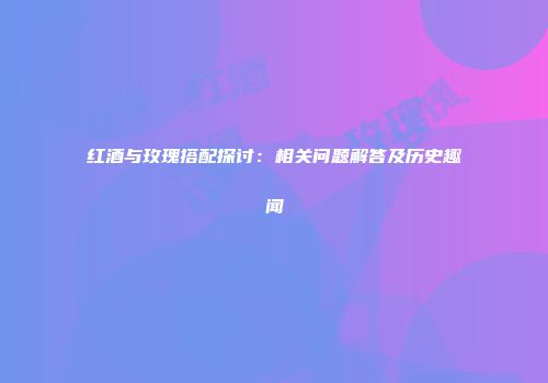 红酒与玫瑰搭配探讨：相关问题解答及历史趣闻