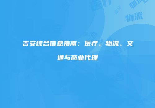 吉安综合信息指南：医疗、物流、交通与商业代理