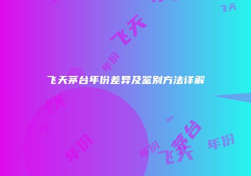 飞天茅台年份差异及鉴别方法详解