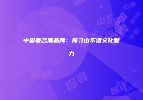 中国著名酒品牌：探寻山东酒文化魅力