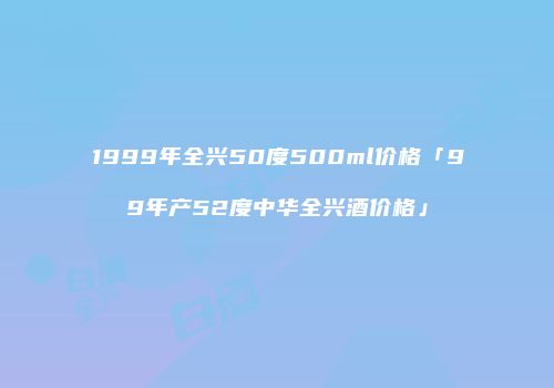 1999年全兴50度500ml价格「99年产52度中华全兴酒价格」