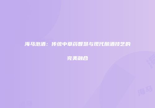 海马泡酒：传统中草药智慧与现代酿酒技艺的完美融合