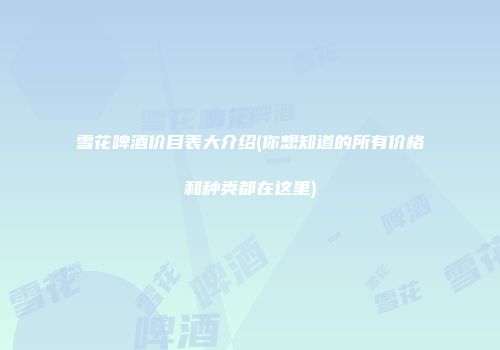 雪花啤酒价目表大介绍(你想知道的所有价格和种类都在这里)