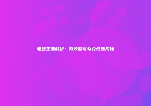 老参王酒解析：有效期与勾兑性质揭秘