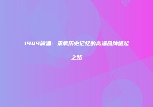 1949啤酒：承载历史记忆的高端品牌崛起之路