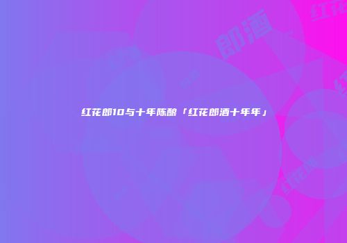 红花郎10与十年陈酿「红花郎酒十年年」