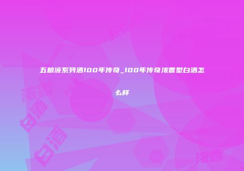 五粮液系列酒100年传奇_100年传奇浓香型白酒怎么样