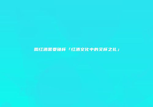 喝红酒需要碰杯「红酒文化中的交杯之礼」