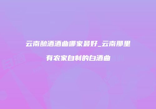 云南酿酒酒曲哪家最好_云南那里有农家自制的白酒曲