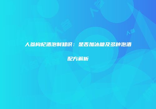 人参枸杞酒泡制知识：是否加冰糖及多种泡酒配方解析