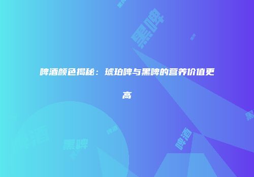 啤酒颜色揭秘：琥珀啤与黑啤的营养价值更高