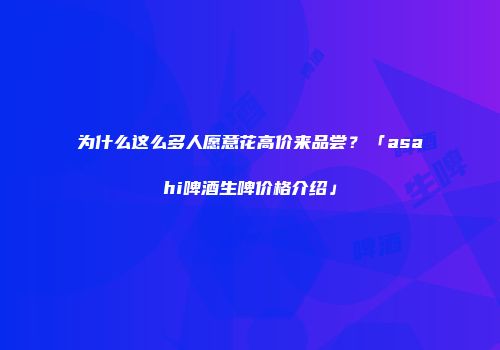 为什么这么多人愿意花高价来品尝？「asahi啤酒生啤价格介绍」